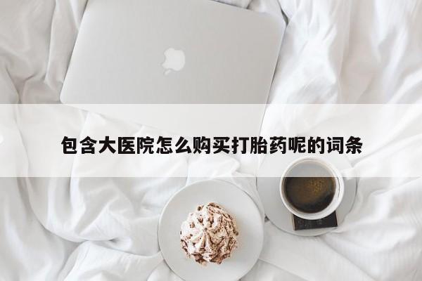 打胎药联系方式包含大医院怎么购买打胎药呢的词条