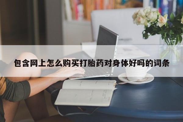 打胎药联系方式包含网上怎么购买打胎药对身体好吗的词条