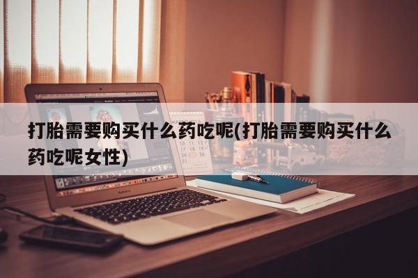 打胎药联系方式打胎需要购买什么药吃呢(打胎需要购买什么药吃呢女性)