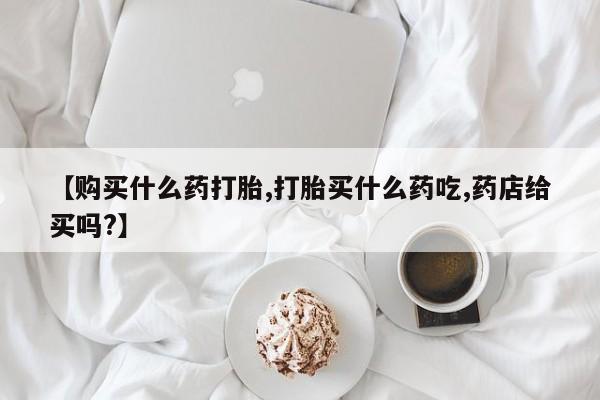 打胎药联系方式【购买什么药打胎,打胎买什么药吃,药店给买吗?】