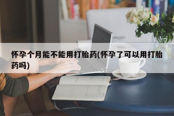 打胎药联系方式怀孕个月能不能用打胎药(怀孕了可以用打胎药吗)