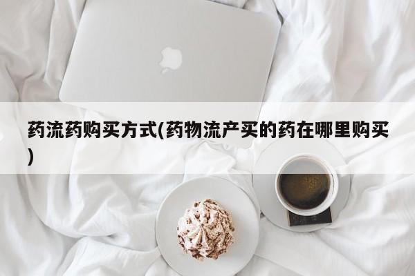 打胎药联系方式药流药购买方式(药物流产买的药在哪里购买)