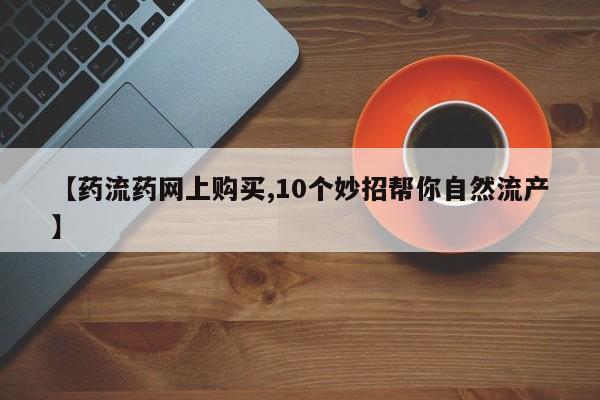 打胎药联系方式【药流药网上购买,10个妙招帮你自然流产】