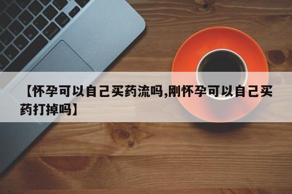 打胎药联系方式【怀孕可以自己买药流吗,刚怀孕可以自己买药打掉吗】