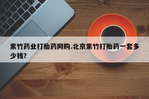 打胎药联系方式紫竹药业打胎药网购.北京紫竹打胎药一套多少钱？